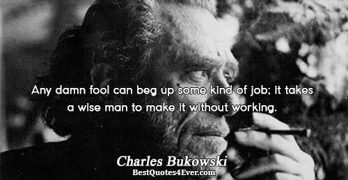 Any damn fool can beg up some kind of job; it takes a wise man to