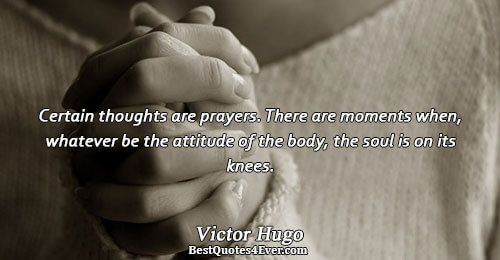 Certain thoughts are prayers. There are moments when, whatever be the attitude of the body, the