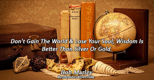 Don't Gain The World and Lose Your Soul, Wisdom Is Better Than Silver Or Gold.. Bob