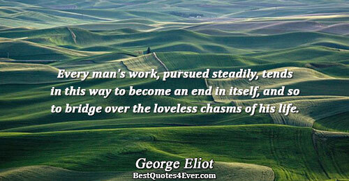 Every man's work, pursued steadily, tends in this way to become an end in itself, and