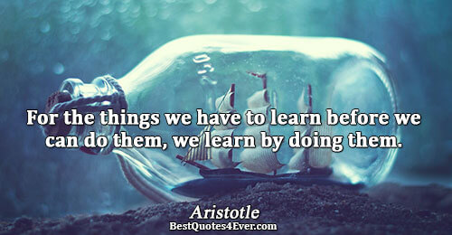 For the things we have to learn before we can do them, we learn by doing