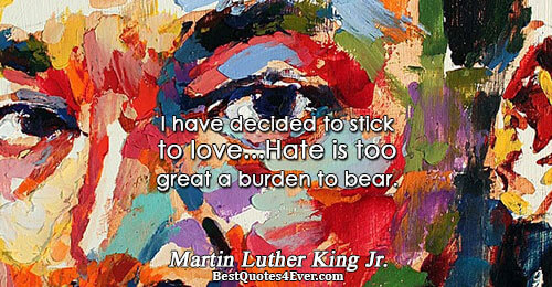 I have decided to stick to love...Hate is too great a burden to bear.. Martin Luther