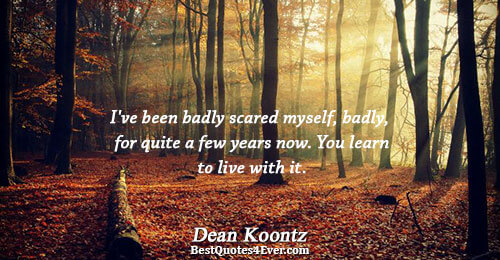 I've been badly scared myself, badly, for quite a few years now. You learn to live