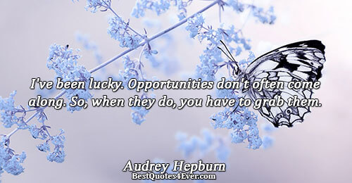 I've been lucky. Opportunities don't often come along. So, when they do, you have to grab