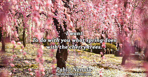 I want To do with you what spring does with the cherry trees.. Pablo Neruda Love