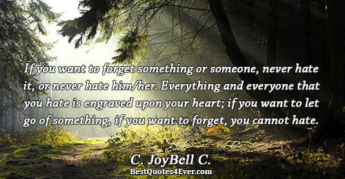 If you want to forget something or someone, never hate it, or never hate him/her. Everything