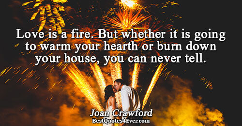 Love is a fire. But whether it is going to warm your hearth or burn down