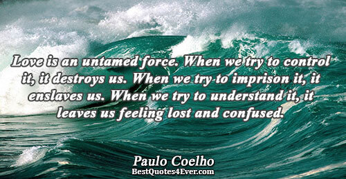 Love is an untamed force. When we try to control it, it destroys us. When we