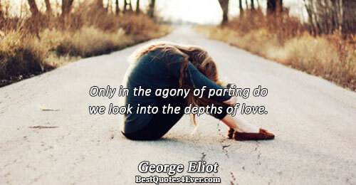 Only in the agony of parting do we look into the depths of love.. George Eliot