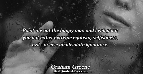 Point me out the happy man and I will point you out either extreme egotism, selfishness,