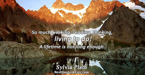 So much working, reading, thinking, living to do! A lifetime is not long enough.. Sylvia Plath