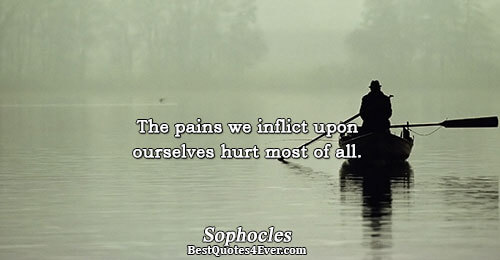 The pains we inflict upon ourselves hurt most of all.. Sophocles 