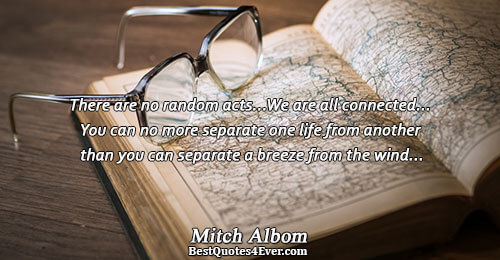 There are no random acts...We are all connected...You can no more separate one life from another