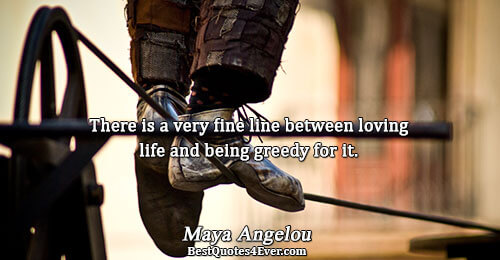 There is a very fine line between loving life and being greedy for it.. Maya Angelou