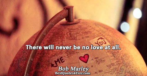 There will never be no love at all.. Bob Marley 