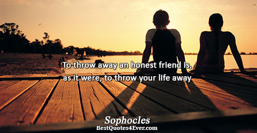 To throw away an honest friend is, as it were, to throw your life away. Sophocles