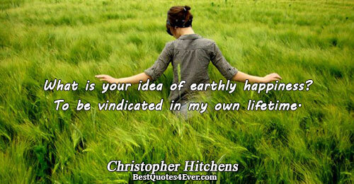 What is your idea of earthly happiness? To be vindicated in my own lifetime.. Christopher Hitchens