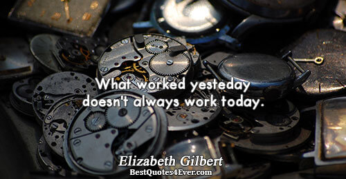 What worked yesterday doesn't always work today.. Elizabeth Gilbert 