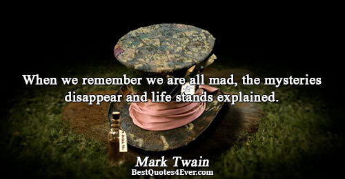 When we remember we are all mad, the mysteries disappear and life stands explained.. Mark Twain