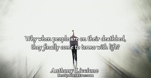 Why when people are on their deathbed, they finally come to terms with life?. Anthony Liccione