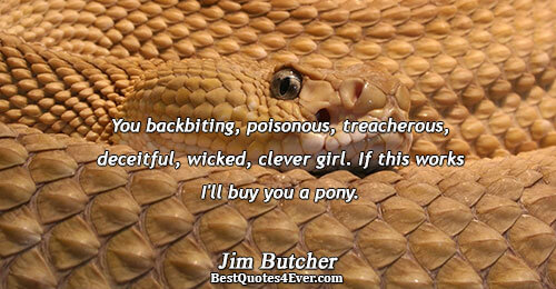 You backbiting, poisonous, treacherous, deceitful, wicked, clever girl. If this works I'll buy you a pony..