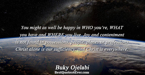 You might as well be happy in WHO you’re, WHAT you have and WHERE you live.